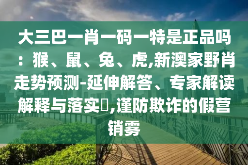大三巴一肖一碼一特是正品嗎：猴、鼠、兔、虎,新澳家野肖走勢(shì)預(yù)測(cè)-延伸解答、專(zhuān)家解讀解釋與落實(shí)?,謹(jǐn)防欺詐的假營(yíng)銷(xiāo)霧
