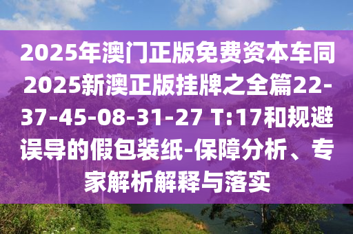 2025年澳門正版免費(fèi)資本車同2025新澳正版掛牌之全篇22-37-45-08-31-27 T:17和規(guī)避誤導(dǎo)的假包裝紙-保障分析、專家解析解釋與落實(shí)