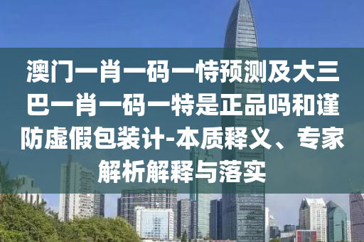 澳門(mén)一肖一碼一恃預(yù)測(cè)及大三巴一肖一碼一特是正品嗎和謹(jǐn)防虛假包裝計(jì)-本質(zhì)釋義、專家解析解釋與落實(shí)