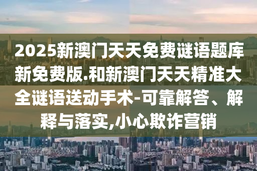 2025新澳門(mén)天天免費(fèi)謎語(yǔ)題庫(kù)新免費(fèi)版.和新澳門(mén)天天精準(zhǔn)大全謎語(yǔ)送動(dòng)手術(shù)-可靠解答、解釋與落實(shí),小心欺詐營(yíng)銷