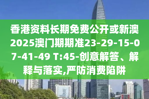 香港資料長期免費公開或新澳2025澳門期期準(zhǔn)23-29-15-07-41-49 T:45-創(chuàng)意解答、解釋與落實,嚴(yán)防消費陷阱