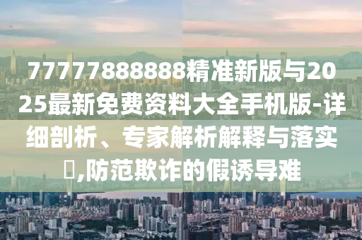 77777888888精準(zhǔn)新版與2025最新免費(fèi)資料大全手機(jī)版-詳細(xì)剖析、專家解析解釋與落實(shí)?,防范欺詐的假誘導(dǎo)難