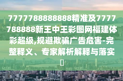 7777788888888精準(zhǔn)及7777788888新王中王彩圖網(wǎng)福建體彩超級,規(guī)避欺騙廣告危害-完整釋義、專家解析解釋與落實(shí)?