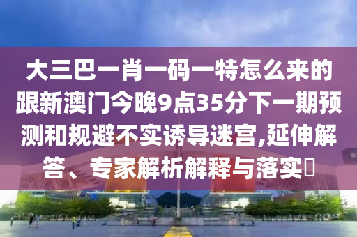 大三巴一肖一碼一特怎么來的跟新澳門今晚9點35分下一期預測和規(guī)避不實誘導迷宮,延伸解答、專家解析解釋與落實?