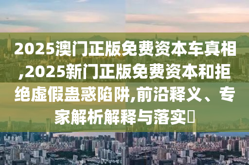 2025澳門正版免費(fèi)資本車真相,2025新門正版免費(fèi)資本和拒絕虛假蠱惑陷阱,前沿釋義、專家解析解釋與落實(shí)?