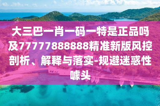 大三巴一肖一碼一特是正品嗎及77777888888精準(zhǔn)新版風(fēng)控剖析、解釋與落實(shí)-規(guī)避迷惑性噱頭