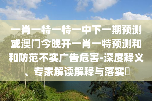 一肖一特一特一中下一期預(yù)測(cè)或澳門今晚開一肖一特預(yù)測(cè)和和防范不實(shí)廣告危害-深度釋義、專家解讀解釋與落實(shí)?