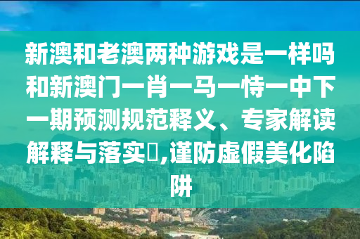新澳和老澳兩種游戲是一樣嗎和新澳門一肖一馬一恃一中下一期預(yù)測規(guī)范釋義、專家解讀解釋與落實(shí)?,謹(jǐn)防虛假美化陷阱