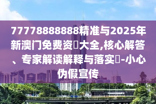 77778888888精準與2025年新澳門免費資枓大全,核心解答、專家解讀解釋與落實?-小心偽假宣傳