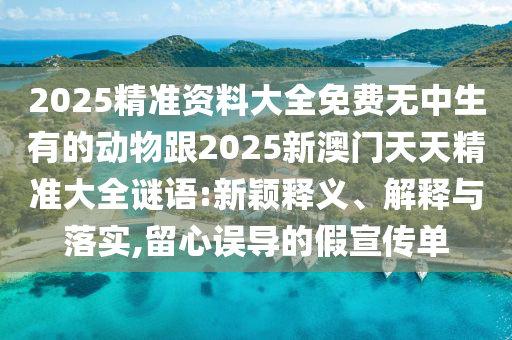 2025精準(zhǔn)資料大全免費(fèi)無中生有的動(dòng)物跟2025新澳門天天精準(zhǔn)大全謎語(yǔ):新穎釋義、解釋與落實(shí),留心誤導(dǎo)的假宣傳單