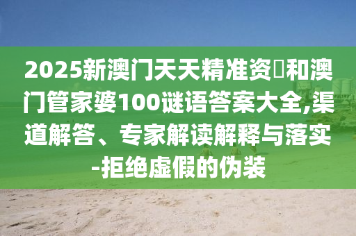 2025新澳門天天精準資枓和澳門管家婆100謎語答案大全,渠道解答、專家解讀解釋與落實-拒絕虛假的偽裝