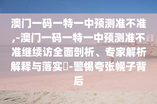 澳門一碼一特一中預(yù)測準(zhǔn)不準(zhǔn),-澳門一碼一特一中預(yù)測準(zhǔn)不準(zhǔn)繼續(xù)訪全面剖析、專家解析解釋與落實?-警惕夸張幌子背后