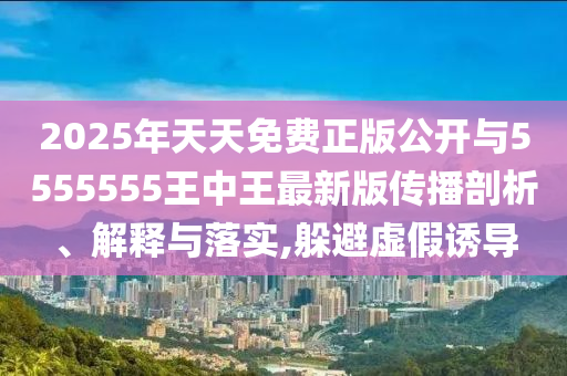 2025年天天免費(fèi)正版公開(kāi)與5555555王中王最新版?zhèn)鞑テ饰?、解釋與落實(shí),躲避虛假誘導(dǎo)