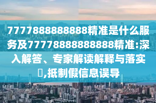 7777888888888精準(zhǔn)是什么服務(wù)及77778888888888精準(zhǔn):深入解答、專家解讀解釋與落實(shí)?,抵制假信息誤導(dǎo)