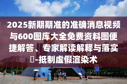 2025新期期準(zhǔn)的準(zhǔn)確消息視頻與600圖庫大全免費(fèi)資料圖便捷解答、專家解讀解釋與落實(shí)?-抵制虛假渲染術(shù)
