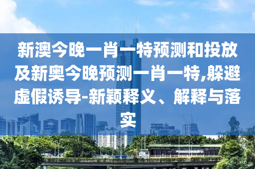 新澳今晚一肖一特預(yù)測(cè)和投放及新奧今晚預(yù)測(cè)一肖一特,躲避虛假誘導(dǎo)-新穎釋義、解釋與落實(shí)