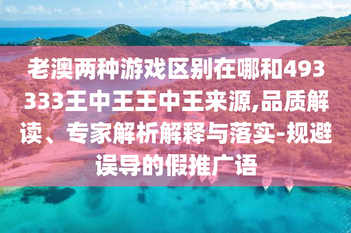 老澳兩種游戲區(qū)別在哪和493333王中王王中王來源,品質(zhì)解讀、專家解析解釋與落實(shí)-規(guī)避誤導(dǎo)的假推廣語