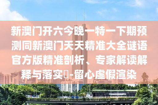 新澳門開六今晚一特一下期預測同新澳門天天精準大全謎語官方版精準剖析、專家解讀解釋與落實?-留心虛假渲染