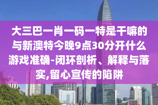 大三巴一肖一碼一特是干嘛的與新澳特今晚9點30分開什么游戲準確-閉環(huán)剖析、解釋與落實,留心宣傳的陷阱