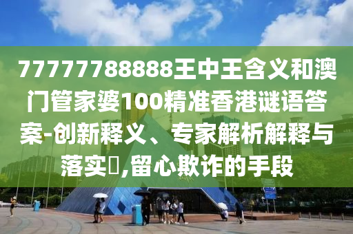 77777788888王中王含義和澳門管家婆100精準香港謎語答案-創(chuàng)新釋義、專家解析解釋與落實?,留心欺詐的手段