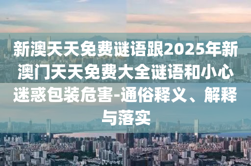 新澳天天免費謎語跟2025年新澳門天天免費大全謎語和小心迷惑包裝危害-通俗釋義、解釋與落實
