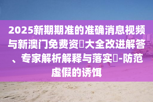 2025新期期準的準確消息視頻與新澳門免費資枓大全改進解答、專家解析解釋與落實?-防范虛假的誘餌