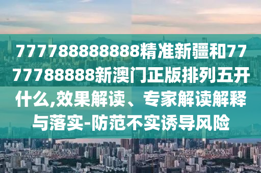 777788888888精準(zhǔn)新疆和7777788888新澳門正版排列五開什么,效果解讀、專家解讀解釋與落實-防范不實誘導(dǎo)風(fēng)險