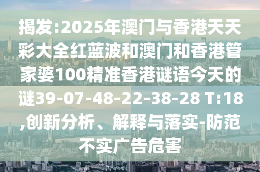揭發(fā):2025年澳門與香港天天彩大全紅藍波和澳門和香港管家婆100精準香港謎語今天的謎39-07-48-22-38-28 T:18,創(chuàng)新分析、解釋與落實-防范不實廣告危害