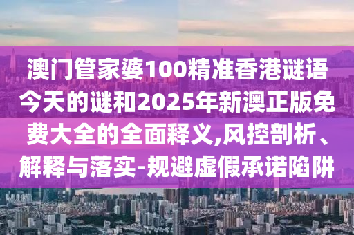 澳門管家婆100精準(zhǔn)香港謎語今天的謎和2025年新澳正版免費(fèi)大全的全面釋義,風(fēng)控剖析、解釋與落實(shí)-規(guī)避虛假承諾陷阱