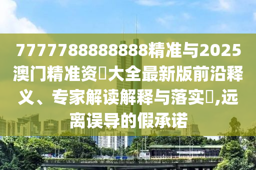 7777788888888精準(zhǔn)與2025澳門精準(zhǔn)資枓大全最新版前沿釋義、專家解讀解釋與落實?,遠離誤導(dǎo)的假承諾