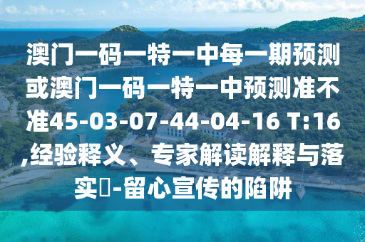 澳門(mén)一碼一特一中每一期預(yù)測(cè)或澳門(mén)一碼一特一中預(yù)測(cè)準(zhǔn)不準(zhǔn)45-03-07-44-04-16 T:16,經(jīng)驗(yàn)釋義、專家解讀解釋與落實(shí)?-留心宣傳的陷阱