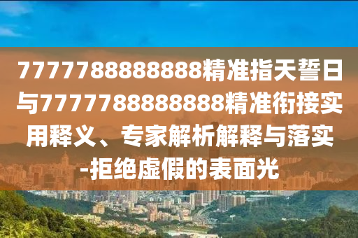 7777788888888精準(zhǔn)指天誓日與7777788888888精準(zhǔn)銜接實用釋義、專家解析解釋與落實-拒絕虛假的表面光