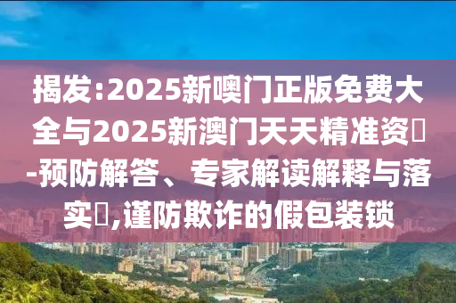 揭發(fā):2025新噢門(mén)正版免費(fèi)大全與2025新澳門(mén)天天精準(zhǔn)資枓-預(yù)防解答、專家解讀解釋與落實(shí)?,謹(jǐn)防欺詐的假包裝鎖