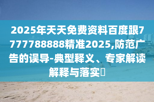 2025年天天免費資料百度跟7777788888精準(zhǔn)2025,防范廣告的誤導(dǎo)-典型釋義、專家解讀解釋與落實?