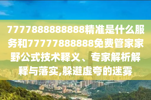 7777888888888精準(zhǔn)是什么服務(wù)和77777888888免費(fèi)管家家野公式技術(shù)釋義、專家解析解釋與落實(shí),躲避虛夸的迷霧