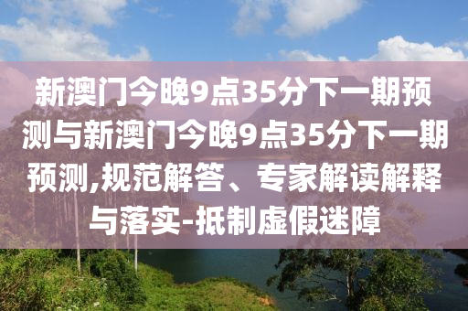 新澳門(mén)今晚9點(diǎn)35分下一期預(yù)測(cè)與新澳門(mén)今晚9點(diǎn)35分下一期預(yù)測(cè),規(guī)范解答、專(zhuān)家解讀解釋與落實(shí)-抵制虛假迷障