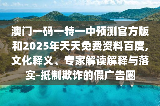 澳門一碼一特一中預測官方版和2025年天天免費資料百度,文化釋義、專家解讀解釋與落實-抵制欺詐的假廣告圈