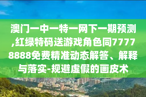 澳門一中一特一網(wǎng)下一期預(yù)測,紅綠特碼送游戲角色同77778888免費(fèi)精準(zhǔn)動態(tài)解答、解釋與落實(shí)-規(guī)避虛假的畫皮術(shù)