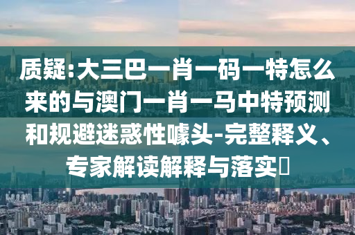 質(zhì)疑:大三巴一肖一碼一特怎么來的與澳門一肖一馬中特預(yù)測和規(guī)避迷惑性噱頭-完整釋義、專家解讀解釋與落實(shí)?