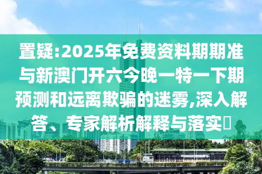 置疑:2025年免費資料期期準與新澳門開六今晚一特一下期預(yù)測和遠離欺騙的迷霧,深入解答、專家解析解釋與落實?