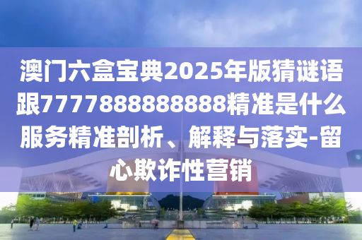 澳門六盒寶典2025年版猜謎語跟7777888888888精準(zhǔn)是什么服務(wù)精準(zhǔn)剖析、解釋與落實(shí)-留心欺詐性營銷