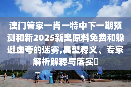 澳門管家一肖一特中下一期預(yù)測(cè)和新2025新奧原料免費(fèi)和躲避虛夸的迷霧,典型釋義、專家解析解釋與落實(shí)?