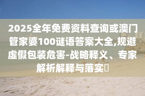 2025全年免費(fèi)資料查詢或澳門管家婆100謎語答案大全,規(guī)避虛假包裝危害-戰(zhàn)略釋義、專家解析解釋與落實(shí)?