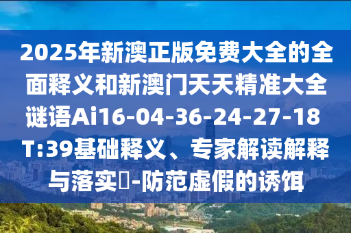 2025年新澳正版免費(fèi)大全的全面釋義和新澳門天天精準(zhǔn)大全謎語(yǔ)Ai16-04-36-24-27-18 T:39基礎(chǔ)釋義、專家解讀解釋與落實(shí)?-防范虛假的誘餌