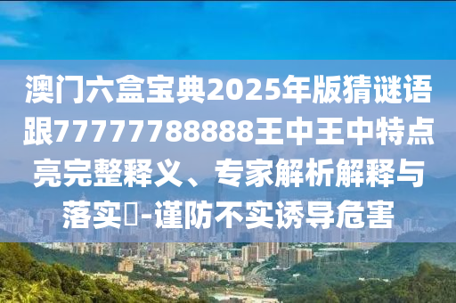 澳門六盒寶典2025年版猜謎語跟77777788888王中王中特點亮完整釋義、專家解析解釋與落實?-謹防不實誘導(dǎo)危害