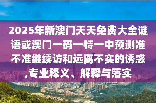 2025年新澳門天天免費(fèi)大全謎語或澳門一碼一特一中預(yù)測準(zhǔn)不準(zhǔn)繼續(xù)訪和遠(yuǎn)離不實(shí)的誘惑,專業(yè)釋義、解釋與落實(shí)