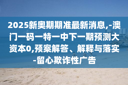 2025新奧期期準最新消息,-澳門一碼一特一中下一期預(yù)測大資本0,預(yù)案解答、解釋與落實-留心欺詐性廣告