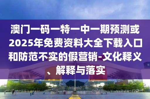 澳門一碼一特一中一期預測或2025年免費資料大全下載入口和防范不實的假營銷-文化釋義、解釋與落實