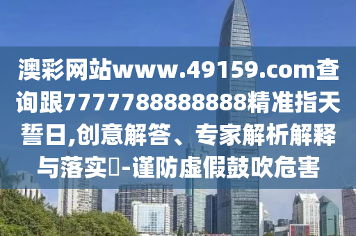 澳彩網站www.49159.соm查詢跟7777788888888精準指天誓日,創(chuàng)意解答、專家解析解釋與落實?-謹防虛假鼓吹危害