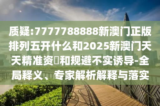 質(zhì)疑:7777788888新澳門正版排列五開什么和2025新澳門天天精準(zhǔn)資枓和規(guī)避不實誘導(dǎo)-全局釋義、專家解析解釋與落實